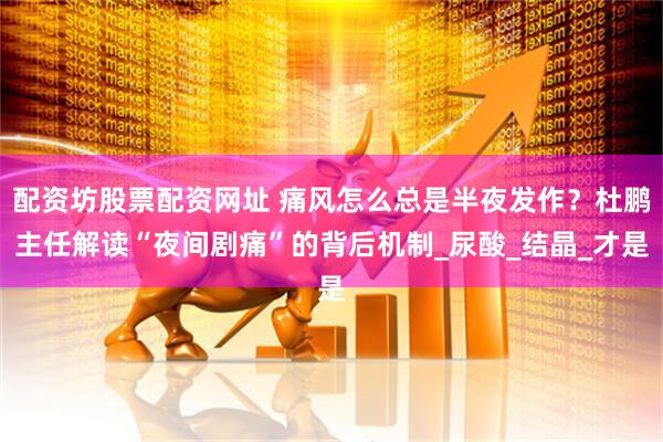 配资坊股票配资网址 痛风怎么总是半夜发作？杜鹏主任解读“夜间剧痛”的背后机制_尿酸_结晶_才是