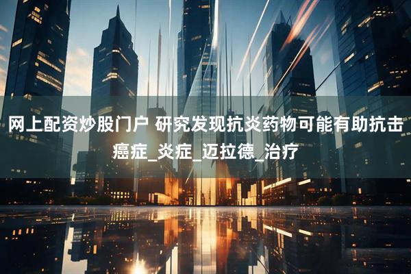 网上配资炒股门户 研究发现抗炎药物可能有助抗击癌症_炎症_迈拉德_治疗