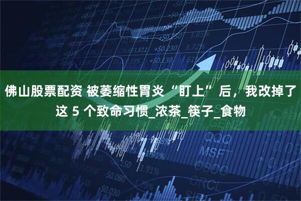 佛山股票配资 被萎缩性胃炎 “盯上” 后，我改掉了这 5 个致命习惯_浓茶_筷子_食物