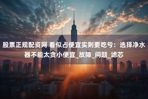 股票正规配资网 看似占便宜实则要吃亏：选择净水器不能太贪小便宜_故障_问题_滤芯