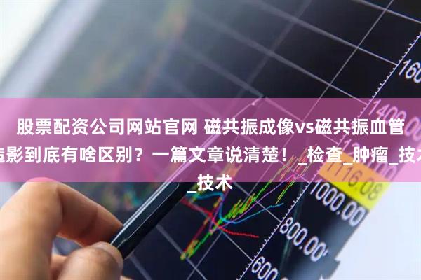 股票配资公司网站官网 磁共振成像vs磁共振血管造影到底有啥区别？一篇文章说清楚！_检查_肿瘤_技术