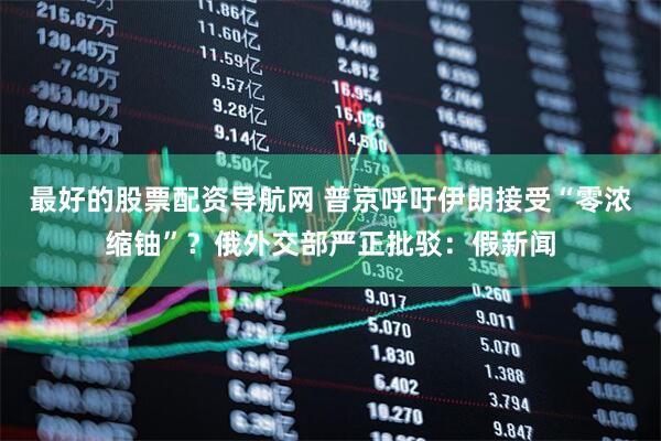 最好的股票配资导航网 普京呼吁伊朗接受“零浓缩铀”？俄外交部严正批驳：假新闻