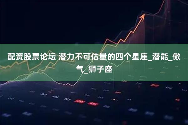 配资股票论坛 潜力不可估量的四个星座_潜能_傲气_狮子座