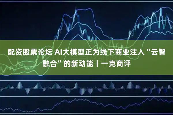 配资股票论坛 AI大模型正为线下商业注入“云智融合”的新动能丨一克商评
