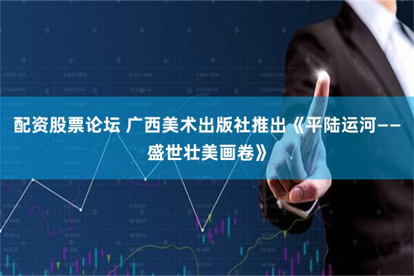 配资股票论坛 广西美术出版社推出《平陆运河——盛世壮美画卷》