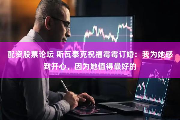 配资股票论坛 斯瓦泰克祝福霉霉订婚：我为她感到开心，因为她值得最好的